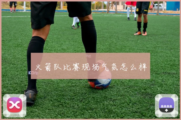 火箭队比赛现场气氛怎么样