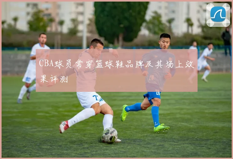 CBA球员常穿篮球鞋品牌及其场上效果评测