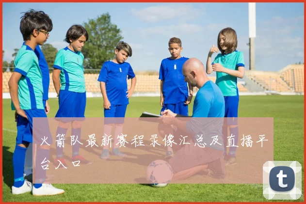 火箭队最新赛程录像汇总及直播平台入口