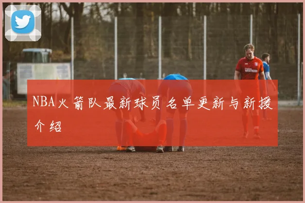 NBA火箭队最新球员名单更新与新援介绍