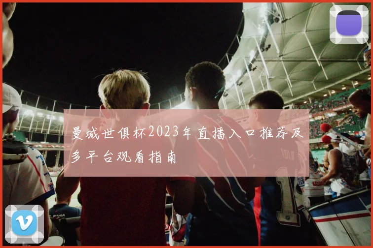 曼城世俱杯2023年直播入口推荐及多平台观看指南