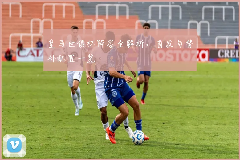 皇马世俱杯阵容全解析，首发与替补配置一览