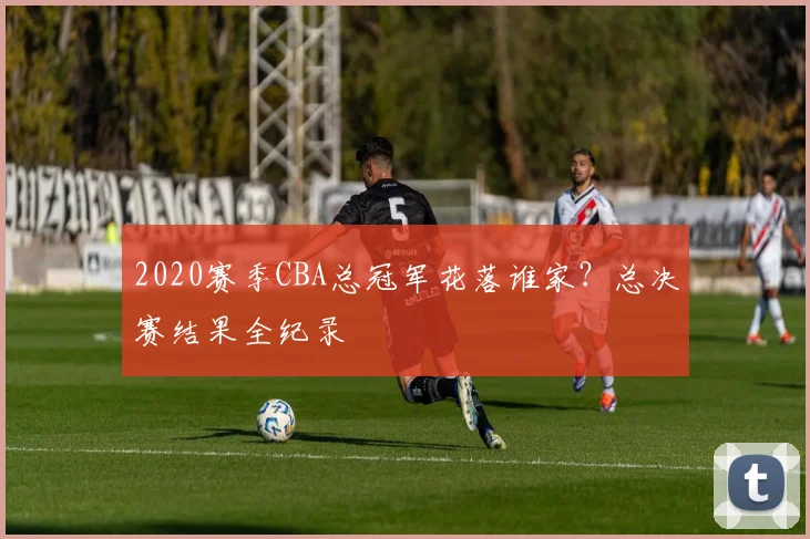 2020赛季CBA总冠军花落谁家？总决赛结果全纪录