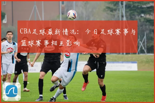 CBA足球最新情况:今日足球赛事与篮球赛事相互影响